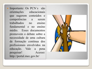  Importante: Os PCN´s são
orientações educacionais
que sugerem conteúdos e
competências a serem
trabalhados no ensino
fundamental e no ensino
médio. Esses documentos
promovem o debate sobre a
necessidade de uma cultura
de formação contínua dos
profissionais envolvidos na
educação. Vale a pena
pesquisar! Acesso:
http://portal.mec.gov.br/
 