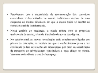 • Percebemos que a necessidade de reestruturação dos conteúdos
curriculares e dos métodos de ensino tradicionais decorre de uma
exigência do mundo dinâmico, em que a escola busca se adaptar ao
contexto atual de transformação.
• Nesse cenário de mudanças, a escola rompe com as propostas
tradicionais de ensino, visando à inclusão de novos paradigmas.
• No cenário atual, as novas tecnologias estão estreitamente ligadas aos
pilares da educação, na medida em que o conhecimento passa a ser
construído na teia de relações do ciberespaço, por meio da socialização
de percursos de aprendizagem constituídos a cada clique no mouse.
Veremos mais adiante o que é ciberespaço.
 