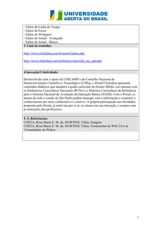 - Editor de Linha do Tempo
- Editor de Forca
- Editor de Webquest
- Editor de Jornal - Avançado
- Editor de Jornal - Básico
3. Link do trabalho:
http://www.clickideia.com.br/portal/index.php
http://www.slideshare.net/michelecavatao/tarefa-semana-3-25165712
4 Inovação/Criatividade:
Desenvolvido com o apoio da UNICAMP e do Conselho Nacional de
Desenvolvimento Científico e Tecnológico (CNPq), o Portal Clickideia apresenta
conteúdos didáticos que atendem a grade curricular do Ensino Médio, em sintonia com
os Parâmetros Curriculares Nacionais (PCNs) e a Matrizes Curriculares de Referência
para o Sistema Nacional de Avaliação da Educação Básica (SAEB). Com o Portal, os
alunos de todo o estado de São Paulo podem interagir com a informação e construir o
conhecimento por meio colaborativo e coletivo. A própria participação nas atividades
propostas pelo Portal, já motivam por si só, os alunos em sua interação, e sempre com
as instruções dos professores..
5- 5. Referências:
COSTA, Rosa Maria E. M. da. MARTINS, Vânia. Imagens
COSTA, Rosa Maria E. M. da. MARTINS, Vânia. Ferramentas da Web 2.0 e as
Comunidades de Prática
2
 