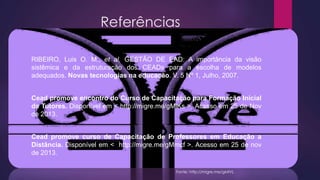 Referências
RIBEIRO, Luis O. M., et al. GESTÃO DE EAD: A importância da visão
sistêmica e da estruturação dos CEADs para a escolha de modelos
adequados. Novas tecnologias na educação. V. 5 Nº 1, Julho, 2007.
Cead promove encontro do Curso de Capacitação para Formação Inicial
de Tutores. Disponível em < http://migre.me/gMlKs >. Acesso em 25 de Nov
de 2013.

Cead promove curso de Capacitação de Professores em Educação a
Distância. Disponível em < http://migre.me/gMmcf >. Acesso em 25 de nov
de 2013.
Fonte: http://migre.me/gMlVL

 