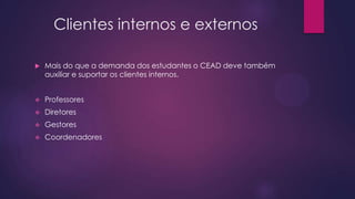 Clientes internos e externos


Mais do que a demanda dos estudantes o CEAD deve também
auxiliar e suportar os clientes internos.



Professores



Diretores



Gestores



Coordenadores

 