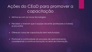 Ações do CEaD para promover a
capacitação


Alinhar-se com as novas tecnologias;



Perceber o nível em que a equipe docente (professores e tutores)
se encontra;



Oferecer cursos de capacitação bem estruturados;



Promover a continuidade do processo de aprimoramento,
considerando a continua inovação no setor de informação.

 