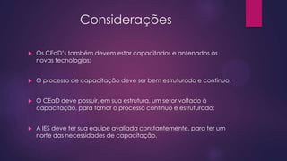 Considerações


Os CEaD’s também devem estar capacitados e antenados às
novas tecnologias;



O processo de capacitação deve ser bem estruturado e continuo;



O CEaD deve possuir, em sua estrutura, um setor voltado à
capacitação, para tornar o processo continuo e estruturado;



A IES deve ter sua equipe avaliada constantemente, para ter um
norte das necessidades de capacitação.

 