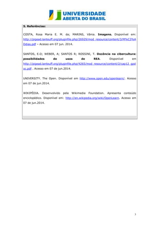 3
5. Referências:
COSTA, Rosa Maria E. M. da; MARINS, Vânia. Imagens. Disponível em:
http://pigead.lanteuff.org/pluginfile.php/26929/mod_resource/content/3/M%C3%A
Ddias.pdf – Acesso em 07 jun. 2014.
SANTOS, E.O; WEBER, A; SANTOS R; ROSSINI, T. Docência na cibercultura:
possibilidades de usos de REA. Disponível em
http://pigead.lanteuff.org/pluginfile.php/4265/mod_resource/content/2/cap12_gpd
oc.pdf . Acesso em 07 de jun.2014.
UNIVERSITY. The Open. Disponível em http://www.open.edu/openlearn/. Acesso
em 07 de jun.2014.
WIKIPÉDIA. Desenvolvido pela Wikimedia Foundation. Apresenta conteúdo
enciclopédico. Disponível em: http://en.wikipedia.org/wiki/OpenLearn. Acesso em
07 de jun.2014.
 
