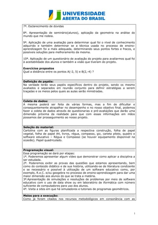 7ª. Esclarecimento de dúvidas

8ª. Apresentação de seminário(alunos), aplicação da geometria na análise do
mundo que me rodeia.

9ª. Aplicação de uma avaliação para determinar qual foi o nível de conhecimento
adquirido e também determinar se a técnica usada no processo de ensino-
aprendizagem foi a mais adequada, determinando seus pontos fortes e fracos, e
possíveis soluções para melhoramento da mesma.

10ª. Aplicação de um questionário de avaliação do projeto para avaliarmos qual foi
à aceitabilidade dos alunos e também a visão que tiveram do projeto.

Exercícios propostos
Qual a distância entre os pontos A(-2, 5) e B(2,-4) ?


Definição de papéis:
Na verdade terão seus papéis específicos dentro do projeto, sendo os mesmo
avaliados e separados em reunião conjunto para definir estratégias a serem
traçadas e os meios pelos quais as aulas serão ministradas.


Coleta de dados:
A mesma poderá ser feita de várias formas, mas a fim de dificultar e
consequentemente atrapalhar no desempenho e no nosso objetivo final, podemos
fazer a coleta de dados através de questionarias e pré-avaliações que darão uma
dimensão próxima da realidade para que com essas informações em mãos
possamos dar prosseguimento ao nosso projeto.


Seleção do material:
Cartolina com as figuras planificada a respectiva construção, folha de papel
vegetal, folha de papel A4, livros, régua, compasso, giz, caneta piloto, quadro e
software educativo – Régua e Compasso (se houver equipamento disponível na
ocasião). Papel quadriculado.


Programação visual:
Essa programação se dará por etapas:
1ª. Poderemos apresentar algum vídeo que demonstrar como aplicar a disciplina a
ser estudada.
2ª. Poderemos exibir as provas das questões que estamos apresentando, bem
como do conteúdo didático e de sua história, utilizando-se de literatura condizente
e se necessário e possível à utilização de um software educativo como, por
exemplo, R.e.C. e/ou geogebra no processo de ensino-aprendizagem para dar uma
maior dimensão aos alunos do que se trata a matéria.
3ª.Apresentação de simulações e resoluções de problemas por meio de software
educativo com o uso de data show ou em laboratório de iformática com número
suficiente de computadores para uso dos alunos.
4ª. Visita a sites em que há simuladores e tutoriais de programas geométricos.

Meios para a execução:
Como já foram citados nos recursos metodológicos em consonância com as




                                                                                  1
                                                                                  0
 