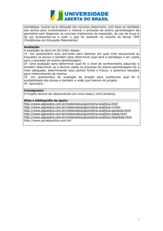 estratégias, buscar-se-á utilização dos recursos disponíveis, com base na realidade
dos alunos para contextualizar e motivar o processo de ensino aprendizagem da
geometria sem dispensar os recursos tradicionais da exposição, do uso da lousa e
do giz acrescentar-se a tudo o que for possível no tocante às Novas TEM
(Tendências em Educação Matemática)

Avaliação:
A avaliação se dará em 04 (três) etapas:
1ª. Um questionário e/ou pré-teste para detectar em qual nível educacional se
enquadra os alunos e também para determinar qual será a estratégia a ser usada
para o processo de ensino-aprendizagem.
2ª. Uma avaliação para determinar qual foi o nível de conhecimento adquirido e
também determinar se a técnica usada no processo de ensino-aprendizagem foi a
mais adequada, determinando seus pontos fortes e fracos, e possíveis soluções
para melhoramento da mesma.
3ª. Um questionário de avaliação do projeto para avaliarmos qual foi à
aceitabilidade dos alunos e também a visão que tiveram do projeto.
4ª. Seminário

Cronograma:
O Projeto deverá ser desenvolvido em cinco aulas ( Uma semana)

Sites e bibliografia de apoio:
http://www.algosobre.com.br/matematica/geometria-analitica.html
http://www.algosobre.com.br/matematica/geometria-analitica-ii.html
http://www.algosobre.com.br/matematica/geometria-analitica-parabola.html
http://www.algosobre.com.br/matematica/geometria-analitica-elipse.html
http://www.algosobre.com.br/matematica/geometria-analitica-hiperbole.html
http://www.portalpositivo.com.br/




                                                                                  1
                                                                                  1
 