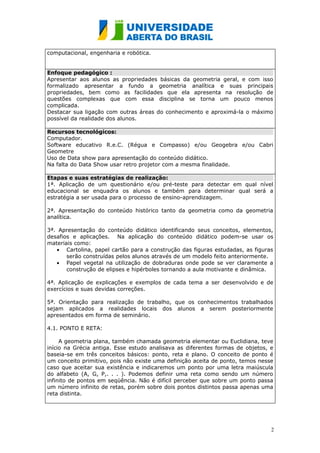 computacional, engenharia e robótica.


Enfoque pedagógico :
Apresentar aos alunos as propriedades básicas da geometria geral, e com isso
formalizado apresentar a fundo a geometria analítica e suas principais
propriedades, bem como as facilidades que ela apresenta na resolução de
questões complexas que com essa disciplina se torna um pouco menos
complicada.
Destacar sua ligação com outras áreas do conhecimento e aproximá-la o máximo
possível da realidade dos alunos.

Recursos tecnológicos:
Computador.
Software educativo R.e.C. (Régua e Compasso) e/ou Geogebra e/ou Cabri
Geometre
Uso de Data show para apresentação do conteúdo didático.
Na falta do Data Show usar retro projetor com a mesma finalidade.

Etapas e suas estratégias de realização:
1ª. Aplicação de um questionário e/ou pré-teste para detectar em qual nível
educacional se enquadra os alunos e também para determinar qual será a
estratégia a ser usada para o processo de ensino-aprendizagem.

2ª. Apresentação do conteúdo histórico tanto da geometria como da geometria
analítica.

3ª. Apresentação do conteúdo didático identificando seus conceitos, elementos,
desafios e aplicações. Na aplicação do conteúdo didático podem-se usar os
materiais como:
   • Cartolina, papel cartão para a construção das figuras estudadas, as figuras
       serão construídas pelos alunos através de um modelo feito anteriormente.
   • Papel vegetal na utilização de dobraduras onde pode se ver claramente a
       construção de elipses e hipérboles tornando a aula motivante e dinâmica.

4ª. Aplicação de explicações e exemplos de cada tema a ser desenvolvido e de
exercícios e suas devidas correções.

5ª. Orientação para realização de trabalho, que os conhecimentos trabalhados
sejam aplicados a realidades locais dos alunos a serem posteriormente
apresentados em forma de seminário.

4.1. PONTO E RETA:

     A geometria plana, também chamada geometria elementar ou Euclidiana, teve
início na Grécia antiga. Esse estudo analisava as diferentes formas de objetos, e
baseia-se em três conceitos básicos: ponto, reta e plano. O conceito de ponto é
um conceito primitivo, pois não existe uma definição aceita de ponto, temos nesse
caso que aceitar sua existência e indicaremos um ponto por uma letra maiúscula
do alfabeto (A, G, P,. . . ). Podemos definir uma reta como sendo um número
infinito de pontos em seqüência. Não é difícil perceber que sobre um ponto passa
um número infinito de retas, porém sobre dois pontos distintos passa apenas uma
reta distinta.




                                                                                2
 