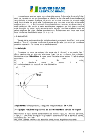 Uma reta que apenas passa por estes dois pontos é chamada de reta infinita,
caso ela comece em um ponto qualquer e não tenha fim, ela será denominada reta
semi-infinita, e no caso de ela se iniciar em um ponto e terminar em um outro ela
será denominada de semi-reta. Indicaremos uma reta por uma letra minúscula
qualquer (r,s,t,. . . ). Se tivermos três pontos distintos, teremos então um plano o
qual contém os três pontos e todas as retas que passarem por dois destes pontos
estará contida no plano, assim como também estarão contidas no plano todas as
retas paralelas às retas citadas anteriormente. Indicaremos um plano por uma
letra minúscula do alfabeto grego (a, b, g, ...).

4.2. PARÁBOLA:

    "Curva plana, cujos pontos são eqüidistantes de um ponto fixo (foco) e de uma
reta fixa (diretriz) ou curva resultante de uma secção feita num cone por um plano
paralelo à geratriz. Curva que um projétil descreve."

2 - Definição

    Considere no plano cartesiano xOy, uma reta d (diretriz) e um ponto fixo F
(foco) pertencente ao eixo das abscissas (eixo dos x), conforme figura abaixo:
Denominaremos PARÁBOLA, à curva plana formada pelos pontos P(x,y) do plano
cartesiano,                      tais                       que
PF                         =                          Pd                onde:
PF       =       distância       entre        os        pontos  P     e      F
PP' = distância entre o ponto P e a reta d (diretriz).




Importante: Temos portanto, a seguinte relação notável: VF = p/2

3 - Equação reduzida da parábola de eixo horizontal e vértice na origem

Observando a figura acima, consideremos os pontos: F(p/2, 0) - foco da parábola,
e P(x,y) - um ponto qualquer da parábola. Considerando-se a definição acima,
deveremos ter: PF = PP'
Daí, vem, usando a fórmula da distancia entre pontos do plano cartesiano:




                                                                                   3
 