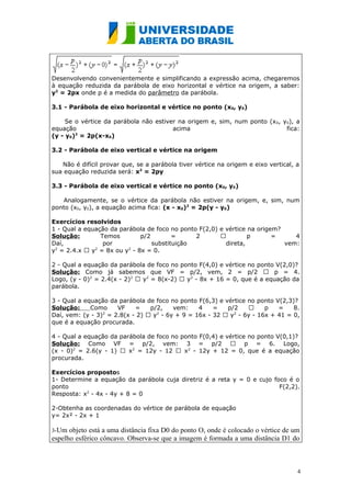 Desenvolvendo convenientemente e simplificando a expressão acima, chegaremos
à equação reduzida da parábola de eixo horizontal e vértice na origem, a saber:
y2 = 2px onde p é a medida do parâmetro da parábola.

3.1 - Parábola de eixo horizontal e vértice no ponto (x0, y0)

     Se o vértice da parábola não estiver na origem e, sim, num ponto (x 0, y0), a
equação                                 acima                                fica:
(y - y0)2 = 2p(x-x0)

3.2 - Parábola de eixo vertical e vértice na origem

   Não é difícil provar que, se a parábola tiver vértice na origem e eixo vertical, a
sua equação reduzida será: x2 = 2py

3.3 - Parábola de eixo vertical e vértice no ponto (x0, y0)

   Analogamente, se o vértice da parábola não estiver na origem, e, sim, num
ponto (x0, y0), a equação acima fica: (x - x0)2 = 2p(y - y0)

Exercícios resolvidos
1 - Qual a equação da parábola de foco no ponto F(2,0) e vértice na origem?
Solução:        Temos         p/2        =     2                p       =     4
Daí,             por              substituição           direta,            vem:
y2 = 2.4.x  y2 = 8x ou y2 - 8x = 0.

2 - Qual a equação da parábola de foco no ponto F(4,0) e vértice no ponto V(2,0)?
Solução: Como já sabemos que VF = p/2, vem, 2 = p/2  p = 4.
Logo, (y - 0)2 = 2.4(x - 2)2  y2 = 8(x-2)  y2 - 8x + 16 = 0, que é a equação da
parábola.

3 - Qual a equação da parábola de foco no ponto F(6,3) e vértice no ponto V(2,3)?
Solução:     Como     VF    =    p/2,    vem:    4    =   p/2         p   =    8.
Daí, vem: (y - 3)2 = 2.8(x - 2)  y2 - 6y + 9 = 16x - 32  y2 - 6y - 16x + 41 = 0,
que é a equação procurada.

4 - Qual a equação da parábola de foco no ponto F(0,4) e vértice no ponto V(0,1)?
Solução: Como VF = p/2, vem: 3 = p/2  p = 6. Logo,
(x - 0)2 = 2.6(y - 1)  x2 = 12y - 12  x2 - 12y + 12 = 0, que é a equação
procurada.

Exercícios propostos
1- Determine a equação da parábola cuja diretriz é a reta y = 0 e cujo foco é o
ponto                                                                    F(2,2).
Resposta: x2 - 4x - 4y + 8 = 0

2-Obtenha as coordenadas do vértice de parábola de equação
y= 2x² - 2x + 1

3-Um  objeto está a uma distância fixa D0 do ponto O, onde é colocado o vértice de um
espelho esférico côncavo. Observa-se que a imagem é formada a uma distância D1 do



                                                                                    4
 