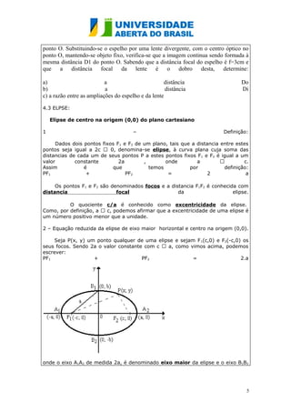 ponto O. Substituindo-se o espelho por uma lente divergente, com o centro óptico no
ponto O, mantendo-se objeto fixo, verifica-se que a imagem continua sendo formada à
mesma distância D1 do ponto O. Sabendo que a distância focal do espelho é f=3cm e
que a distância focal da lente é o dobro desta, determine:

a)                         a                        distância                   Do
b)                         a                         distância                  Di
c) a razão entre as ampliações do espelho e da lente

4.3 ELPSE:

    Elipse de centro na origem (0,0) do plano cartesiano

1                                      –                                Definição:

      Dados dois pontos fixos F1 e F2 de um plano, tais que a distancia entre estes
pontos seja igual a 2c  0, denomina-se elipse, à curva plana cuja soma das
distancias de cada um de seus pontos P a estes pontos fixos F1 e F2 é igual a um
valor        constante         2a        ,       onde         a                 c.
Assim            é          que            temos           por           definição:
PF1               +               PF2             =                2              a

     Os pontos F1 e F2 são denominados focos e a distancia F1F2 é conhecida com
distancia                    focal                  da                    elipse.

          O quociente c/a é conhecido como excentricidade da elipse.
Como, por definição, a  c, podemos afirmar que a excentricidade de uma elipse é
um número positivo menor que a unidade.

2 – Equação reduzida da elipse de eixo maior horizontal e centro na origem (0,0).

     Seja P(x, y) um ponto qualquer de uma elipse e sejam F 1(c,0) e F2(-c,0) os
seus focos. Sendo 2a o valor constante com c  a, como vimos acima, podemos
escrever:
PF1                 +                 PF2                =                   2.a




onde o eixo A1A2 de medida 2a, é denominado eixo maior da elipse e o eixo B1B2




                                                                                  5
 