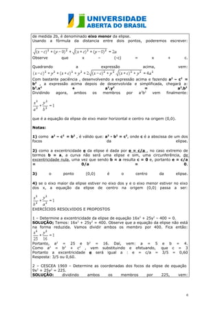 de medida 2b, é denominado eixo menor da elipse.
Usando a fórmula da distancia entre dois pontos,                  poderemos    escrever:



Observe        que          x           –         (-c)       =        x        +        c.

Quadrando               a                   expressão            acima,             vem:


Com bastante paciência , desenvolvendo a expressão acima e fazendo a2 – c2 =
b2 , a expressão acima depois de desenvolvida e simplificada, chegará a:
b2.x2              +                a2.y2               =               a2.b2
Dividindo  agora,   ambos     os   membros    por   ab2 2
                                                           vem    finalmente:




que é a equação da elipse de eixo maior horizontal e centro na origem (0,0).

Notas:

1) como a2 – c2 = b2 , é válido que: a2 - b2 = c2, onde c é a abscissa de um dos
focos                                 da                                   elipse.

2) como a excentricidade e da elipse é dada por e = c/a , no caso extremo de
termos b = a, a curva não será uma elipse e sim, uma circunferência, de
excentricidade nula, uma vez que sendo b = a resulta c = 0 e, portanto e = c/a
=                        0/a                        =                       0.

3)        o     ponto           (0,0)         é          o   centro       da       elipse.

4) se o eixo maior da elipse estiver no eixo dos y e o eixo menor estiver no eixo
dos x, a equação da elipse de centro na origem (0,0) passa a ser:




EXERCÍCIOS RESOLVIDOS E PROPOSTOS

1 – Determine a excentricidade da elipse de equação 16x2 + 25y2 – 400 = 0.
SOLUÇÃO: Temos: 16x2 + 25y2 = 400. Observe que a equação da elipse não está
na forma reduzida. Vamos dividir ambos os membro por 400. Fica então:



Portanto, a2 = 25 e b2 = 16. Daí, vem: a = 5 e b = 4.
Como a2 = b2 + c2 , vem substituindo e efetuando, que c = 3
Portanto a excentricidade e será igual a : e = c/a = 3/5 = 0,60
Resposta: 3/5 ou 0,60.

2 – CESCEA 1969 – Determine as coordenadas dos focos da elipse de equação
9x2 + 25y2 = 225.
SOLUÇÃO:       dividindo ambos     os   membros      por     225,    vem:




                                                                                         6
 