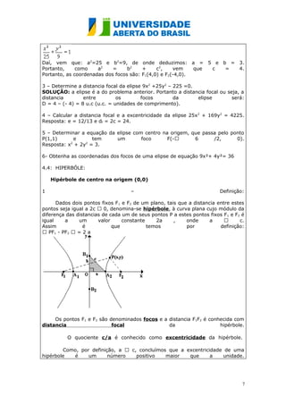 Daí, vem que: a2=25 e b2=9, de onde deduzimos: a = 5 e b = 3.
Portanto,     como    a2    =     b2    +     c2,    vem    que c = 4.
Portanto, as coordenadas dos focos são: F1(4,0) e F2(-4,0).

3 – Determine a distancia focal da elipse 9x2 +25y2 – 225 =0.
SOLUÇÃO: a elipse é a do problema anterior. Portanto a distancia focal ou seja, a
distancia        entre         os        focos        da      elipse        será:
D = 4 – (- 4) = 8 u.c (u.c. = unidades de comprimento).

4 – Calcular a distancia focal e a excentricidade da elipse 25x 2 + 169y2 = 4225.
Resposta: e = 12/13 e df = 2c = 24.

5 – Determinar a equação da elipse com centro na origem, que passa pelo ponto
P(1,1)      e       tem     um        foco      F(-      6      /2,      0).
Resposta: x2 + 2y2 = 3.

6- Obtenha as coordenadas dos focos de uma elipse de equação 9x²+ 4y²= 36

4.4: HIPERBÓLE:

    Hipérbole de centro na origem (0,0)

1                                   –                                    Definição:

      Dados dois pontos fixos F 1 e F2 de um plano, tais que a distancia entre estes
pontos seja igual a 2c  0, denomina-se hipérbole, à curva plana cujo módulo da
diferença das distancias de cada um de seus pontos P a estes pontos fixos F 1 e F2 é
igual    a     um      valor      constante    2a      ,    onde      a          c.
Assim            é           que            temos           por           definição:
 PF1 - PF2  = 2 a




     Os pontos F1 e F2 são denominados focos e a distancia F1F2 é conhecida com
distancia                   focal                da                   hipérbole.

          O quociente c/a é conhecido como excentricidade da hipérbole.

        Como, por definição, a  c, concluímos que a excentricidade de uma
hipérbole  é     um      número    positivo   maior   que      a   unidade.




                                                                                   7
 