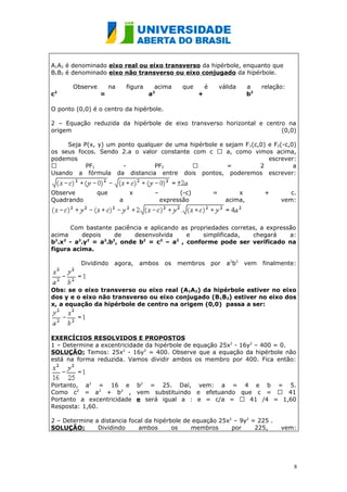 A1A2 é denominado eixo real ou eixo transverso da hipérbole, enquanto que
B1B2 é denominado eixo não transverso ou eixo conjugado da hipérbole.

        Observe       na       figura       acima      que       é       válida     a     relação:
c   2
                  =                     a   2
                                                             +                      b2

O ponto (0,0) é o centro da hipérbole.

2 – Equação reduzida da hipérbole de eixo transverso horizontal e centro na
origem                                                                 (0,0)

     Seja P(x, y) um ponto qualquer de uma hipérbole e sejam F 1(c,0) e F2(-c,0)
os seus focos. Sendo 2.a o valor constante com c  a, como vimos acima,
podemos                                                               escrever:
          PF1        -         PF2                   =           2           a
Usando a fórmula da distancia entre dois pontos, poderemos escrever:


Observe        que              x           –         (-c)           =         x           +       c.
Quadrando                  a                    expressão                  acima,               vem:



       Com bastante paciência e aplicando as propriedades corretas, a expressão
acima     depois     de    desenvolvida     e    simplificada,   chegará     a:
b2.x2 - a2.y2 = a2.b2, onde b2 = c2 – a2 , conforme pode ser verificado na
figura acima.

          Dividindo    agora,       ambos        os   membros        por   a 2b 2   vem   finalmente:



Obs: se o eixo transverso ou eixo real (A1A2) da hipérbole estiver no eixo
dos y e o eixo não transverso ou eixo conjugado (B 1B2) estiver no eixo dos
x, a equação da hipérbole de centro na origem (0,0) passa a ser:




EXERCÍCIOS RESOLVIDOS E PROPOSTOS
1 – Determine a excentricidade da hipérbole de equação 25x2 - 16y2 – 400 = 0.
SOLUÇÃO: Temos: 25x2 - 16y2 = 400. Observe que a equação da hipérbole não
está na forma reduzida. Vamos dividir ambos os membro por 400. Fica então:



Portanto, a2 = 16 e b2 = 25. Daí, vem: a = 4 e b = 5.
Como c2 = a2 + b2 , vem substituindo e efetuando que c =  41
Portanto a excentricidade e será igual a : e = c/a =  41 /4 = 1,60
Resposta: 1,60.

2 – Determine a distancia focal da hipérbole de equação 25x2 – 9y2 = 225 .
SOLUÇÃO:       Dividindo     ambos       os    membros      por     225,                        vem:




                                                                                                     8
 