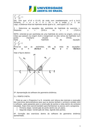 Daí, vem que: a2=9 e b2=25, de onde vem imediatamente: a=3 e b=5.
Portanto, c2 = a2 + b2 = 9 + 25 = 34 e então c =  34.
Logo, a distancia focal da hipérbole sendo igual a 2c , será igual a 2 34.

3 – Determine as equações das assíntotas da hipérbole do exercício 1.
Resposta:    y     =      (5/4).x      ou      y      =      (-5/4).x

NOTA: entende-se por assíntotas de uma hipérbole de centro na origem, como as
retas que passam na origem (0,0) e tangenciam os dois ramos da hipérbole num
ponto          impróprio         situado         no          infinito.
Dada              à             hipérbole             de               equação:



Prova-se     que        as     assíntotas,        são      as      retas      de       equações:
R1:      y         =         (b/a).x          e          R2:        y         =         -(b/a).x

Veja a figura abaixo:




5ª. Apresentação do software de geometria dinâmica.

5.1. PONTO E RETA:

   Pode-se usar o Programa C.a R. iniciando com leitura dos tutoriais e execução
dos exercícios demonstrativos para que os alunos tenham o primeiro contato com
o software, após passando para a construção de pontos e retas dentro do contexto
estudado. Esse início servirá também para familiarizar os alunos com o programa:
    • Primeira etapa: Construção de ponto dentro de um plano.
    • Segunda etapa: Construção de retas, ligando dois pontos.

6ª. Correção    dos     exercícios   dentro       do    software   de      geometria    dinâmica
apresentado.




                                                                                               9
 