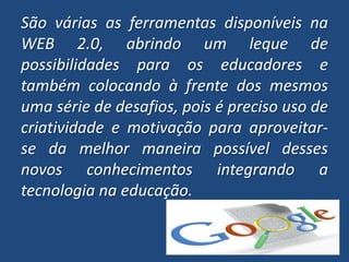 São várias as ferramentas disponíveis na WEB 2.0, abrindo um leque de possibilidades para os educadores e também colocando à frente dos mesmos uma série de desafios, pois é preciso uso de criatividade e motivação para aproveitar-se da melhor maneira possível desses novos conhecimentos integrando a tecnologia na educação.