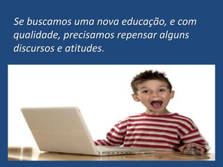 Se buscamos uma nova educação, e com qualidade, precisamos repensar alguns discursos e atitudes.
