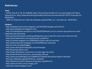 Referências:Texto:- COSTA, Rosa M. E. M. da; MARINS, Vânia. Ferramentas da Web 2.0 e as Comunidades de Prática. Disponível em: http://www.lanteuff.org/moodle/mod/resource/view.php?id=13570. Acessado em : 04/05/2011.-  WEB 2.0. Disponível em: http://pt.wikipedia.org/wiki/Web_2.0 . Acessado em: 10/05/2011. Imagens: - http://web2pontozeromaria.blogspot.com/2010/02/catalogo-web-20.html- http://aprendizagemnet.blogspot.com/- http://mundodepolica.wordpress.com/2010/05/08/web-2-0-um-universo-que-precisa-ser-mais-explorado-pela-educacao/- http://press2releaseweb.com/Drupal/blogues/o-que-e-web-20-e-como-isso-muda-sua-vida- http://www.faberludens.com.br/pt-br/user_projects/2- http://icontexto.blogspot.com/2009/04/icontexto-web-20-user.html- http://webcooperation.blogspot.com/2010/08/orkut-www.html- http://e-tinet.com/tag/blogger/- http://www.dicasparacomputador.com/messenger- http://br.groups.yahoo.com/- http://www.dicasdiarias.com/entrar-no-orkut-login-do-orkut/- http://www.4shared.com/press_room/media_files.jsp- http://www.youthedesigner.com/2008/03/27/adobe-photoshop-express-released/- http://en.wikipedia.org/wiki/Delicious_(website)- http://flatclassroom09-3.flatclassroomproject.org/Web+2.0- http://www.murielvr.com.br/?page_id=4- http://brunoboda.blogspot.com/