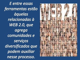 E entre essas ferramentas estão àquelas relacionadas à WEB 2.0, que agrega comunidades e serviços diversificados que podem auxiliar nesse processo.
