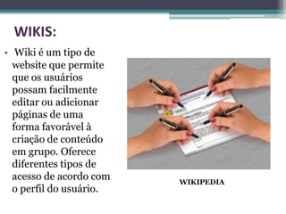 WIKIS:
• Wiki é um tipo de
  website que permite
  que os usuários
  possam facilmente
  editar ou adicionar
  páginas de uma
  forma favorável à
  criação de conteúdo
  em grupo. Oferece
  diferentes tipos de
  acesso de acordo com   WIKIPEDIA
  o perfil do usuário.
 