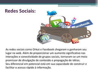 Redes Sociais:




As redes sociais como Orkut e Facebook chegaram e ganharam seu
lugar na web. Além de proporcionar um aumento significativo nas
interações e conectividade de grupos sociais, tornaram-se um meio
promissor de divulgação de conteúdo e propagação de idéias.
Seu diferencial em potencial está em sua capacidade de construir e
facilitar o acesso rápido à informação.
 