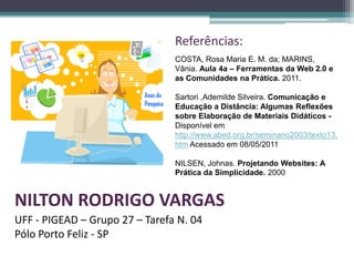 Referências:
                                COSTA, Rosa Maria E. M. da; MARINS,
                                Vânia. Aula 4a – Ferramentas da Web 2.0 e
                                as Comunidades na Prática. 2011.

                                Sartori ,Ademilde Silveira. Comunicação e
                                Educação a Distância: Algumas Reflexões
                                sobre Elaboração de Materiais Didáticos -
                                Disponível em
                                http://www.abed.org.br/seminario2003/texto13.
                                htm Acessado em 08/05/2011

                                NILSEN, Johnas. Projetando Websites: A
                                Prática da Simplicidade. 2000


NILTON RODRIGO VARGAS
UFF - PIGEAD – Grupo 27 – Tarefa N. 04
Pólo Porto Feliz - SP
 
