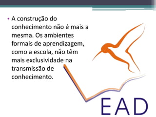 • A construção do
  conhecimento não é mais a
  mesma. Os ambientes
  formais de aprendizagem,
  como a escola, não têm
  mais exclusividade na
  transmissão de
  conhecimento.
 