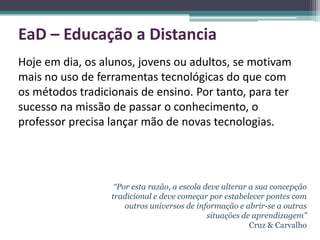 EaD – Educação a Distancia
Hoje em dia, os alunos, jovens ou adultos, se motivam
mais no uso de ferramentas tecnológicas do que com
os métodos tradicionais de ensino. Por tanto, para ter
sucesso na missão de passar o conhecimento, o
professor precisa lançar mão de novas tecnologias.




                   “Por esta razão, a escola deve alterar a sua concepção
                  tradicional e deve começar por estabelecer pontes com
                      outros universos de informação e abrir-se a outras
                                              situações de aprendizagem”
                                                          Cruz & Carvalho
 