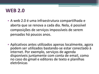 WEB 2.0
• A web 2.0 é uma infraestrutura compartilhada e
  aberta que se renova a cada dia. Nela, é possível
  composições de serviços impossíveis de serem
  pensadas há poucos anos.

• Aplicativos antes utilizados apenas localmente, agora
  podem ser utilizados bastando-se estar conectado à
  internet. Por exemplo, serviços de agenda
  disponíveis juntamente com conta de email, como
  no caso do gmail e editores de texto e planilhas
  eletrônicas
 