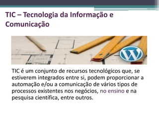 TIC – Tecnologia da Informação e
Comunicação




 TIC é um conjunto de recursos tecnológicos que, se
 estiverem integrados entre si, podem proporcionar a
 automação e/ou a comunicação de vários tipos de
 processos existentes nos negócios, no ensino e na
 pesquisa científica, entre outros.
 