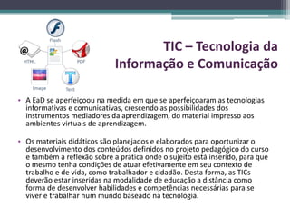 TIC – Tecnologia da
                             Informação e Comunicação

• A EaD se aperfeiçoou na medida em que se aperfeiçoaram as tecnologias
  informativas e comunicativas, crescendo as possibilidades dos
  instrumentos mediadores da aprendizagem, do material impresso aos
  ambientes virtuais de aprendizagem.

• Os materiais didáticos são planejados e elaborados para oportunizar o
  desenvolvimento dos conteúdos definidos no projeto pedagógico do curso
  e também a reflexão sobre a prática onde o sujeito está inserido, para que
  o mesmo tenha condições de atuar efetivamente em seu contexto de
  trabalho e de vida, como trabalhador e cidadão. Desta forma, as TICs
  deverão estar inseridas na modalidade de educação a distância como
  forma de desenvolver habilidades e competências necessárias para se
  viver e trabalhar num mundo baseado na tecnologia.
 