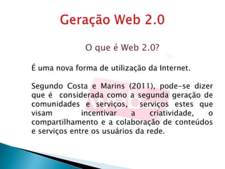 O que é Web 2.0?

É uma nova forma de utilização da Internet.

Segundo Costa e Marins (2011), pode-se dizer
que é considerada como a segunda geração de
comunidades e serviços,       serviços estes que
visam         incentivar    a    criatividade, o
compartilhamento e a colaboração de conteúdos
e serviços entre os usuários da rede.
 
