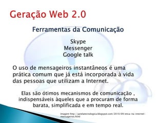Ferramentas da Comunicação
                      Skype
                    Messenger
                    Google talk

O uso de mensageiros instantâneos é uma
prática comum que já está incorporada à vida
das pessoas que utilizam a Internet.

   Elas são ótimos mecanismos de comunicação ,
  indispensáveis àqueles que a procuram de forma
        barata, simplificada e em tempo real.
                  Imagem http://janelatecnologica.blogspot.com/2010/09/etica-na-internet-
                  mensageiros.html
 