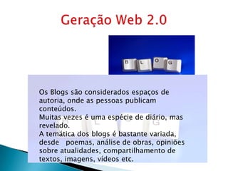 Os Blogs são considerados espaços de
autoria, onde as pessoas publicam
conteúdos.
Muitas vezes é uma espécie de diário, mas
revelado.
A temática dos blogs é bastante variada,
desde poemas, análise de obras, opiniões
sobre atualidades, compartilhamento de
textos, imagens, vídeos etc.
 
