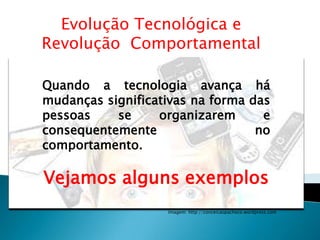 Evolução Tecnológica e
Revolução Comportamental

Quando a tecnologia avança há
mudanças significativas na forma das
pessoas    se     organizarem      e
consequentemente                  no
comportamento.

Vejamos alguns exemplos
                   Imagem: http://conceicaopacheco.wordpress.com
 
