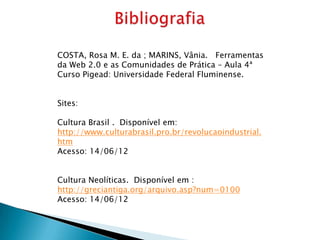 COSTA, Rosa M. E. da ; MARINS, Vânia. Ferramentas
da Web 2.0 e as Comunidades de Prática – Aula 4ª
Curso Pigead: Universidade Federal Fluminense.


Sites:

Cultura Brasil . Disponível em:
http://www.culturabrasil.pro.br/revolucaoindustrial.
htm
Acesso: 14/06/12


Cultura Neolíticas. Disponível em :
http://greciantiga.org/arquivo.asp?num=0100
Acesso: 14/06/12
 