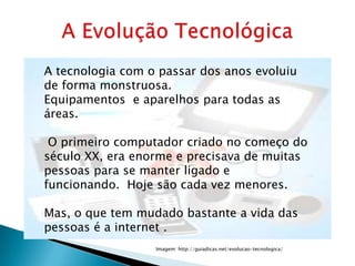 A tecnologia com o passar dos anos evoluiu
de forma monstruosa.
Equipamentos e aparelhos para todas as
áreas.

 O primeiro computador criado no começo do
século XX, era enorme e precisava de muitas
pessoas para se manter ligado e
funcionando. Hoje são cada vez menores.

Mas, o que tem mudado bastante a vida das
pessoas é a internet .
                  Imagem: http://guiadicas.net/evolucao-tecnologica/
 