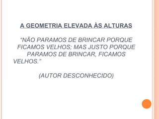 A GEOMETRIA ELEVADA ÀS ALTURAS “NÃO PARAMOS DE BRINCAR PORQUE FICAMOS VELHOS; MAS JUSTO PORQUE PARAMOS DE BRINCAR, FICAMOS VELHOS.”  (AUTOR DESCONHECIDO) 
