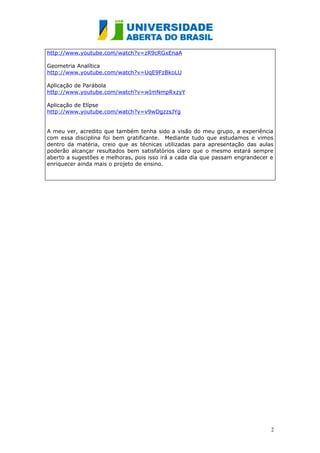 http://www.youtube.com/watch?v=zR9cRGxEnaA

Geometria Analítica
http://www.youtube.com/watch?v=UqE9FzBkoLU

Aplicação de Parábola
http://www.youtube.com/watch?v=wImNmpRxzyY

Aplicação de Elípse
http://www.youtube.com/watch?v=v9wDgzzsJYg


A meu ver, acredito que também tenha sido a visão do meu grupo, a experiência
com essa disciplina foi bem gratificante. Mediante tudo que estudamos e vimos
dentro da matéria, creio que as técnicas utilizadas para apresentação das aulas
poderão alcançar resultados bem satisfatórios claro que o mesmo estará sempre
aberto a sugestões e melhoras, pois isso irá a cada dia que passam engrandecer e
enriquecer ainda mais o projeto de ensino.




                                                                               2
 