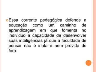 Essa corrente pedagógica defende a
educação como um caminho de
aprendizagem em que fomenta no
individuo a capacidade de desenvolver
suas inteligências já que a faculdade de
pensar não é inata e nem provida de
fora.
 