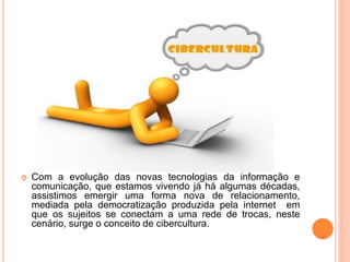  Com a evolução das novas tecnologias da informação e
comunicação, que estamos vivendo já há algumas décadas,
assistimos emergir uma forma nova de relacionamento,
mediada pela democratização produzida pela internet em
que os sujeitos se conectam a uma rede de trocas, neste
cenário, surge o conceito de cibercultura.
 