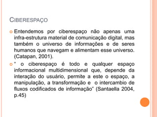 CIBERESPAÇO
 Entendemos por ciberespaço não apenas uma
infra-estrutura material de comunicação digital, mas
também o universo de informações e de seres
humanos que navegam e alimentam esse universo.
(Catapan, 2001).
 “ o ciberespaço é todo e qualquer espaço
informacional multidimensional que, depende da
interação do usuário, permite a este o espaço, a
manipulação, a transformação e o intercambio de
fluxos codificados de informação” (Santaella 2004,
p.45)
 