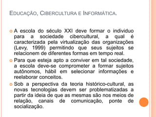 EDUCAÇÃO, CIBERCULTURA E INFORMÁTICA.
 A escola do século XXI deve formar o individuo
para a sociedade cibercultural, a qual é
caracterizada pela virtualização das organizações
(Levy, 1999) permitindo que seus sujeitos se
relacionem de diferentes formas em tempo real.
 Para que esteja apto a conviver em tal sociedade,
a escola deve-se comprometer a formar sujeitos
autônomos, hábil em selecionar informações e
reelaborar conceitos.
 Sob a perspectiva da teoria histórico-cultural, as
novas tecnologias devem ser problematizadas a
partir da ideia de que as mesmas são nos meios de
relação, canais de comunicação, ponte de
socialização.
 