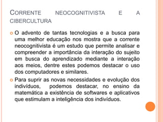 CORRENTE NEOCOGNITIVISTA E A
CIBERCULTURA
 O advento de tantas tecnologias e a busca para
uma melhor educação nos mostra que a corrente
neocognitivista é um estudo que permite analisar e
compreender a importância da interação do sujeito
em busca do aprendizado mediante a interação
aos meios, dentre estes podemos destacar o uso
dos computadores e similares.
 Para suprir as novas necessidades e evolução dos
indivíduos, podemos destacar, no ensino da
matemática a existência de softwares e aplicativos
que estimulam a inteligência dos indivíduos.
 