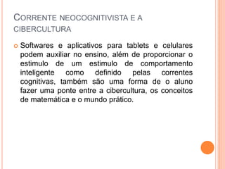 CORRENTE NEOCOGNITIVISTA E A
CIBERCULTURA
 Softwares e aplicativos para tablets e celulares
podem auxiliar no ensino, além de proporcionar o
estimulo de um estimulo de comportamento
inteligente como definido pelas correntes
cognitivas, também são uma forma de o aluno
fazer uma ponte entre a cibercultura, os conceitos
de matemática e o mundo prático.
 