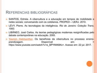 REFERENCIAS BIBLIOGRÁFICAS
 SANTOS, Edméa. A cibercultura e a educação em tempos de mobilidade e
redes sociais: conversando com os cotidianos. PROPED – UERJ. 2010.
 LÉVY, Pierre. As tecnologias da inteligência. Rio de Janeiro: Coleção Trans,
1993.
 LIBÂNEO, José Carlos. As teorias pedagógicas modernas resiginificadas pelo
debate contemporâneo na educação. 2005.
 Yasmim Habitsenther. Os benefícios da cibercultura no processo ensino-
prendizagem. Disponível em: <
https://www.youtube.com/watch?v=e_BPYMiK6Kc>. Acesso em: 22 jul. 2017.
 