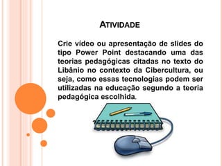 ATIVIDADE
Crie vídeo ou apresentação de slides do
tipo Power Point destacando uma das
teorias pedagógicas citadas no texto do
Libânio no contexto da Cibercultura, ou
seja, como essas tecnologias podem ser
utilizadas na educação segundo a teoria
pedagógica escolhida.
 