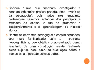  Libâneo afirma que "nenhum investigador e
nenhum educador prático poderá, pois, evadir-se
da pedagogia", pois todos nós enquanto
professores devemos entender dos princípios e
métodos do ensino, a fim de promover o
desenvolvimento e a aprendizagem de nossos
alunos.
 Dentre as correntes pedagógicas contemporâneas,
sou mais familiarizado com a corrente
neocognitivista, que objetiva o aprendizado como
resultado de uma construção mental realizada
pelos sujeitos com base na sua ação sobre o
mundo e na interação com os outros.
 