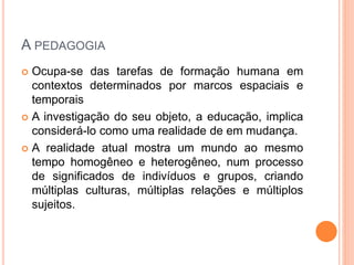 A PEDAGOGIA
 Ocupa-se das tarefas de formação humana em
contextos determinados por marcos espaciais e
temporais
 A investigação do seu objeto, a educação, implica
considerá-lo como uma realidade de em mudança.
 A realidade atual mostra um mundo ao mesmo
tempo homogêneo e heterogêneo, num processo
de significados de indivíduos e grupos, criando
múltiplas culturas, múltiplas relações e múltiplos
sujeitos.
 