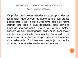 TEORIAS E CORRENTES PEDAGÓGICAS
CONTEMPORÂNEAS
 Os professores devem estudar e se apropriar dessas
tendências, que servem de apoio para a sua prática
pedagógica. Não se deve usar uma delas de forma
isolada em toda a sua docência. Mas, deve-se
procurar analisar cada uma e ver a que melhor
convém ao seu desempenho acadêmico, com maior
eficiência e qualidade de atuação. De acordo com
cada nova situação que surge, usa-se a tendência
mais adequada. E observa-se que hoje, na prática
docente, há uma mistura dessas tendências.
 