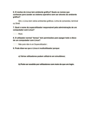 6. O núcleo do Linux tem ambiente gráfico? Quais os nomes que
conheces para aceder ao sistema operativo sem ser através do ambiente
gráfico?

      Sim, o Linux tem vários ambientes gráficos. Linha de comandos, terminal
ou Shell.

7. Qual o nome do superutilizador responsável pela administração de um
computador com Linux?

      Root.

8. O utilizador normal “teresa” tem permissões para apagar todo o disco
de um computador com Linux?

      Não pois não é um Superutilizador .

9. Pode dizer-se que o Linux é multiutilizador porque:



      a) Vários utilizadores podem utilizá-lo em simultâneo;



      b) Pode ser acedido por utilizadores com mais do que um login.
 